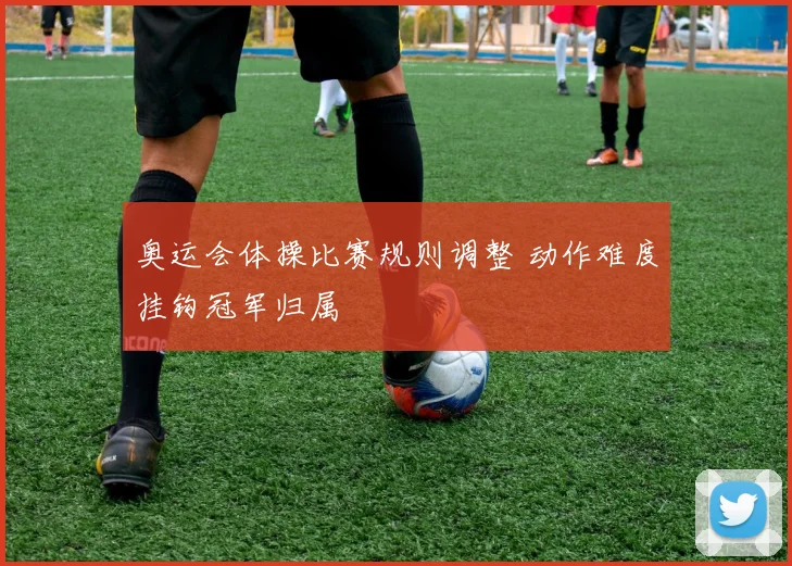 奥运会体操比赛规则调整 动作难度挂钩冠军归属