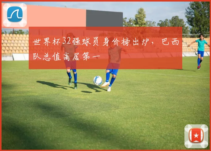 世界杯32强球员身价榜出炉,巴西队总值高居第一