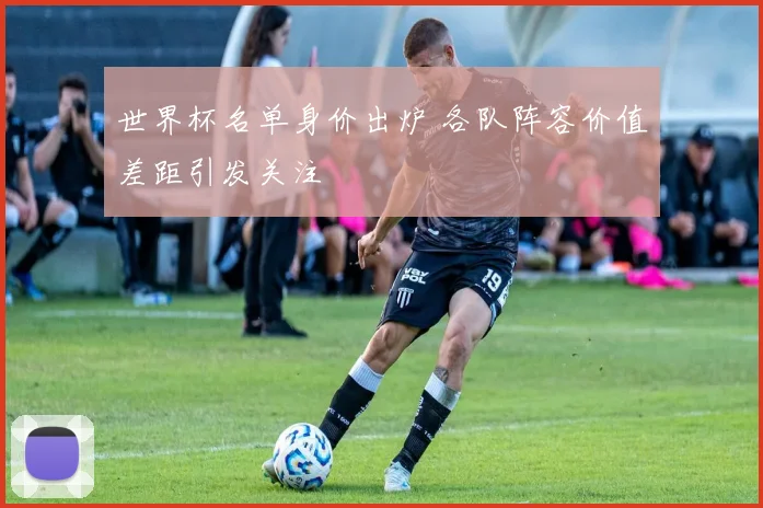 世界杯名单身价出炉 各队阵容价值差距引发关注