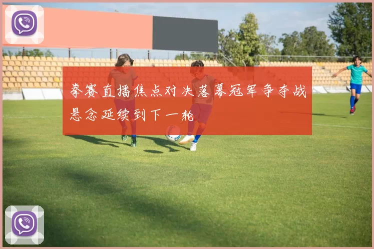 拳赛直播焦点对决落幕冠军争夺战悬念延续到下一轮