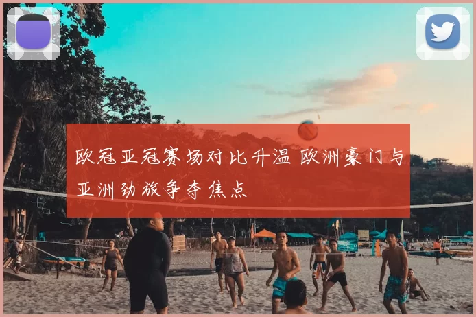 欧冠亚冠赛场对比升温 欧洲豪门与亚洲劲旅争夺焦点