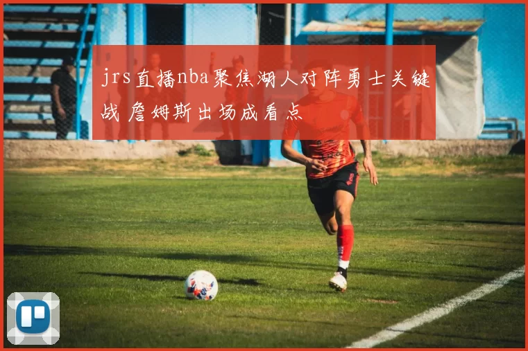 jrs直播nba聚焦湖人对阵勇士关键战 詹姆斯出场成看点