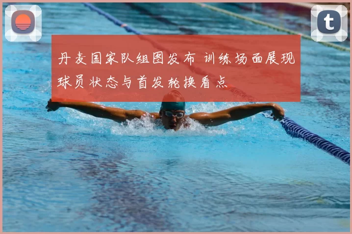 丹麦国家队组图发布 训练场面展现球员状态与首发轮换看点