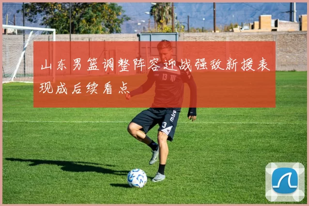 山东男篮调整阵容迎战强敌新援表现成后续看点