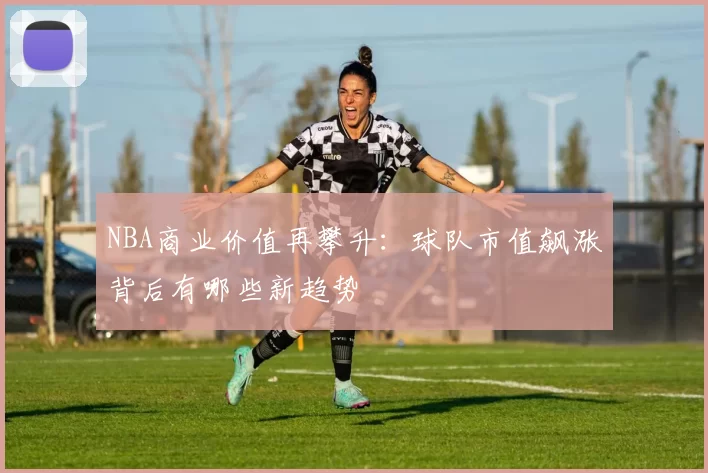 NBA商业价值再攀升：球队市值飙涨背后有哪些新趋势