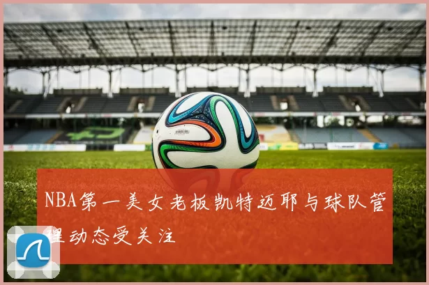 NBA第一美女老板凯特迈耶与球队管理动态受关注