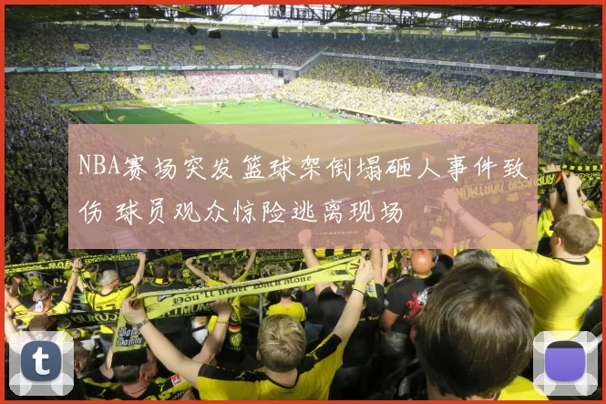 NBA赛场突发篮球架倒塌砸人事件致伤 球员观众惊险逃离现场