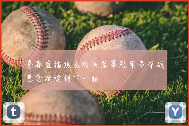 拳赛直播焦点对决落幕冠军争夺战悬念延续到下一轮