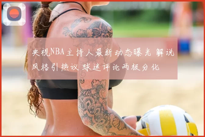 央视NBA主持人最新动态曝光 解说风格引热议 球迷评论两极分化