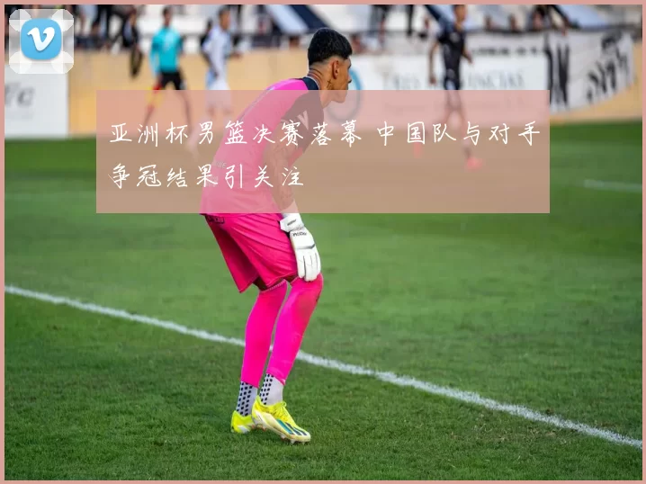 亚洲杯男篮决赛落幕 中国队与对手争冠结果引关注