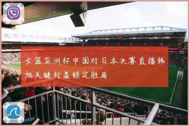 女篮亚洲杯中国对日本决赛直播韩旭关键封盖锁定胜局