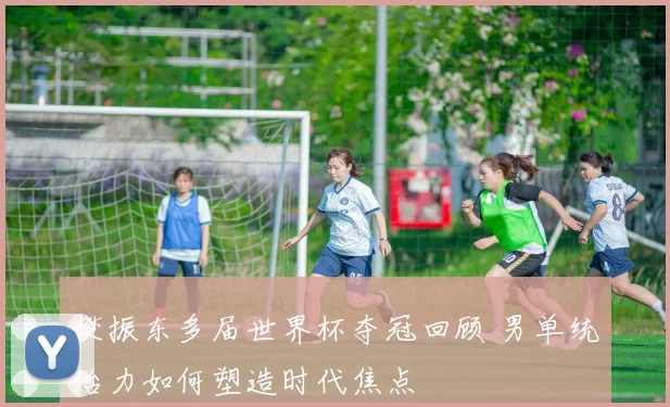 樊振东多届世界杯夺冠回顾 男单统治力如何塑造时代焦点