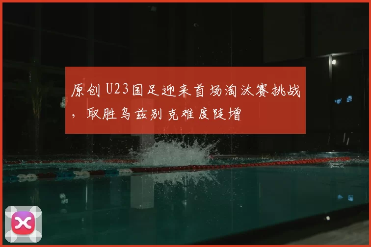 原创 U23国足迎来首场淘汰赛挑战，取胜乌兹别克难度陡增