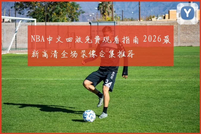 NBA中文回放免费观看指南 2026最新高清全场录像合集推荐