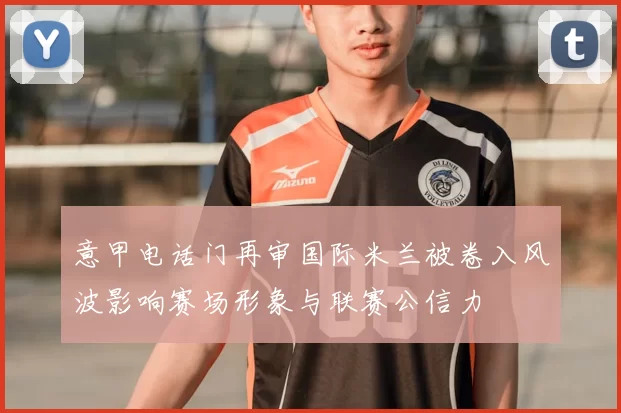 意甲电话门再审国际米兰被卷入风波影响赛场形象与联赛公信力