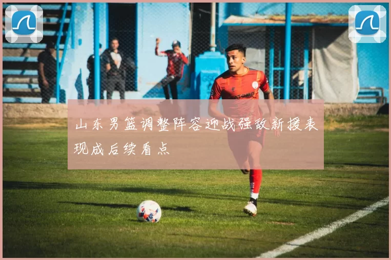 山东男篮调整阵容迎战强敌新援表现成后续看点