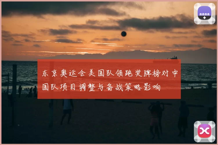 东京奥运会美国队领跑奖牌榜对中国队项目调整与备战策略影响
