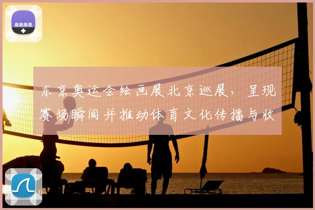 东京奥运会绘画展北京巡展，呈现赛场瞬间并推动体育文化传播与收藏关注