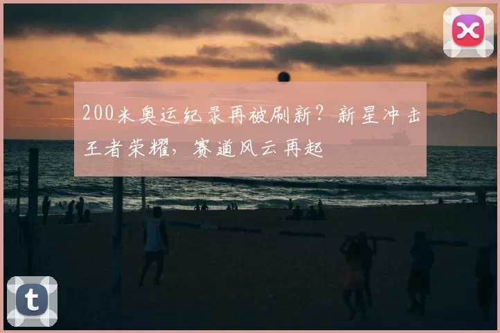 200米奥运纪录再被刷新？新星冲击王者荣耀，赛道风云再起