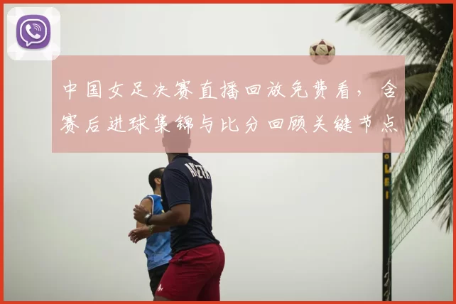 中国女足决赛直播回放免费看，含赛后进球集锦与比分回顾关键节点解读