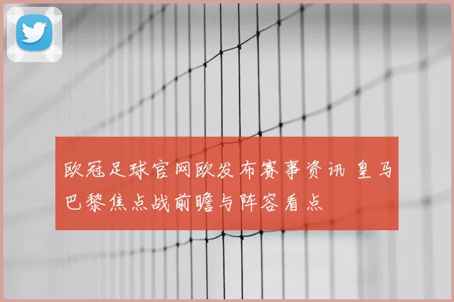 欧冠足球官网欧发布赛事资讯 皇马巴黎焦点战前瞻与阵容看点
