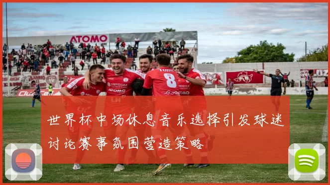 世界杯中场休息音乐选择引发球迷讨论赛事氛围营造策略