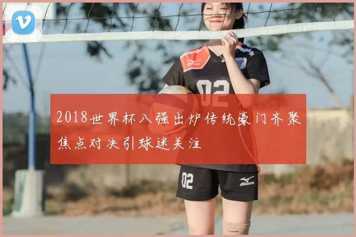 2018世界杯八强出炉传统豪门齐聚焦点对决引球迷关注