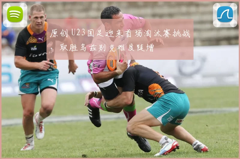 原创 U23国足迎来首场淘汰赛挑战，取胜乌兹别克难度陡增