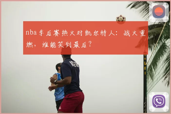 nba季后赛热火对凯尔特人：战火重燃，谁能笑到最后？