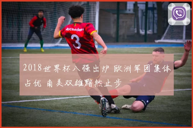 2018世界杯八强出炉 欧洲军团集体占优 南美双雄黯然止步