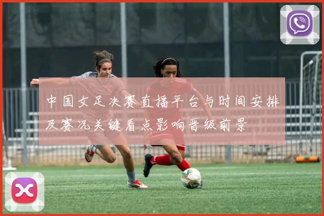 中国女足决赛直播平台与时间安排及赛况关键看点影响晋级前景
