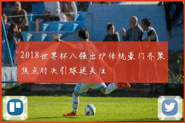 2018世界杯八强出炉传统豪门齐聚焦点对决引球迷关注