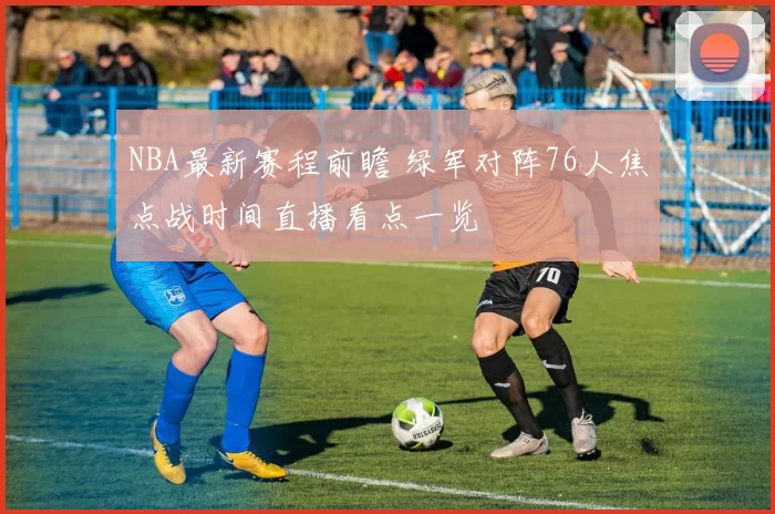 NBA最新赛程前瞻 绿军对阵76人焦点战时间直播看点一览