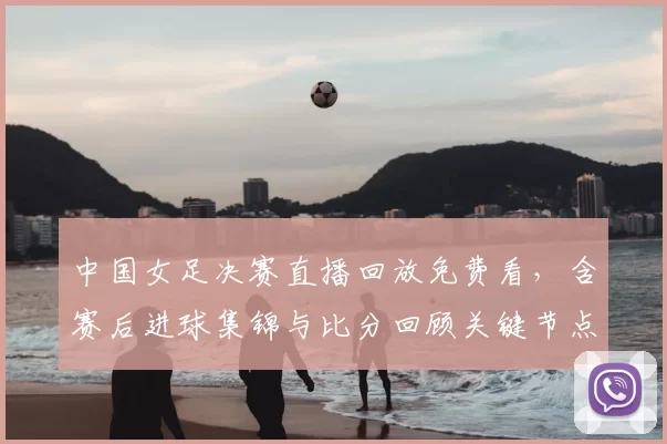 中国女足决赛直播回放免费看，含赛后进球集锦与比分回顾关键节点解读