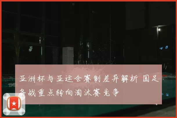 亚洲杯与亚运会赛制差异解析 国足备战重点转向淘汰赛竞争