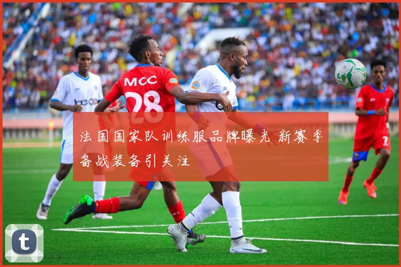 法国国家队训练服品牌曝光 新赛季备战装备引关注