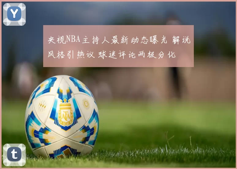 央视NBA主持人最新动态曝光 解说风格引热议 球迷评论两极分化