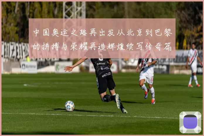 中国奥运之路再出发从北京到巴黎的拼搏与荣耀再造辉煌续写传奇篇