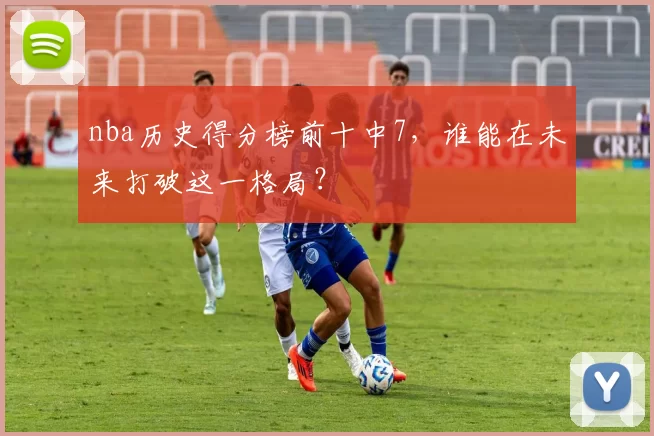 nba历史得分榜前十中7，谁能在未来打破这一格局？