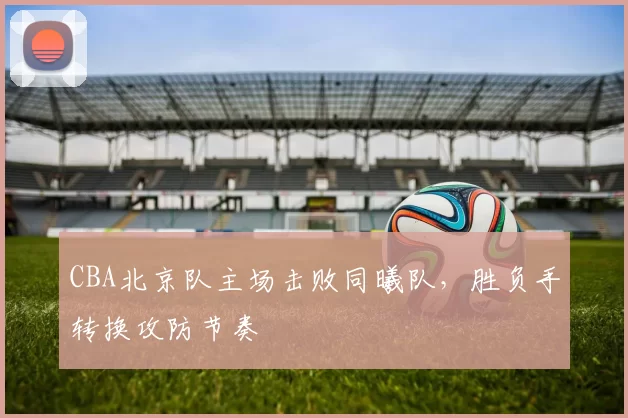 CBA北京队主场击败同曦队，胜负手转换攻防节奏