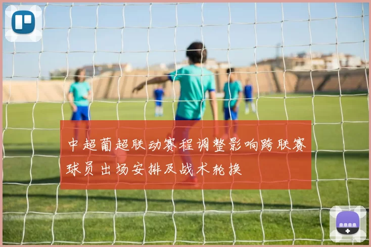 中超葡超联动赛程调整影响跨联赛球员出场安排及战术轮换