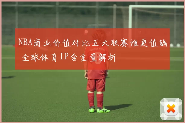 NBA商业价值对比五大联赛谁更值钱 全球体育IP含金量解析