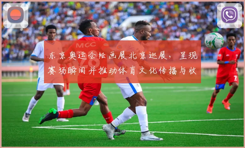 东京奥运会绘画展北京巡展，呈现赛场瞬间并推动体育文化传播与收藏关注