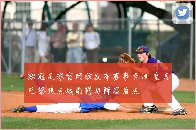 欧冠足球官网欧发布赛事资讯 皇马巴黎焦点战前瞻与阵容看点