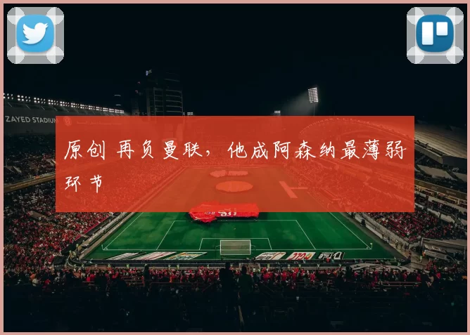 原创 再负曼联,他成阿森纳最薄弱环节