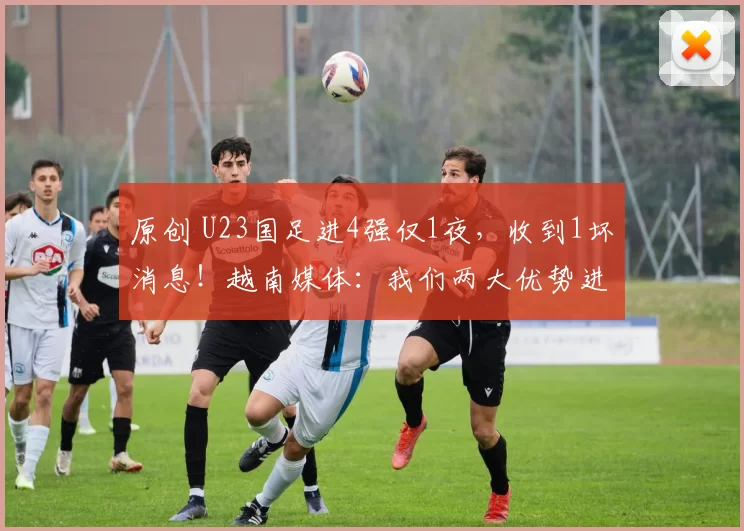 原创 U23国足进4强仅1夜，收到1坏消息！越南媒体：我们两大优势进决赛