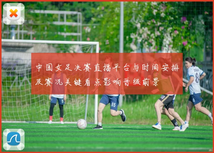 中国女足决赛直播平台与时间安排及赛况关键看点影响晋级前景