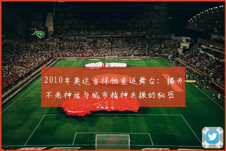 2010年奥运吉祥物重返舞台：揭开不老神话与城市精神共振的秘密