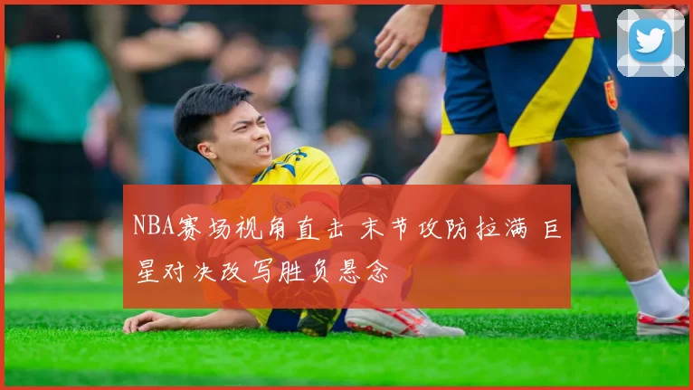 NBA赛场视角直击 末节攻防拉满 巨星对决改写胜负悬念