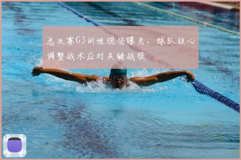 总决赛G3训练现场曝光,球队核心调整战术应对关键战役
